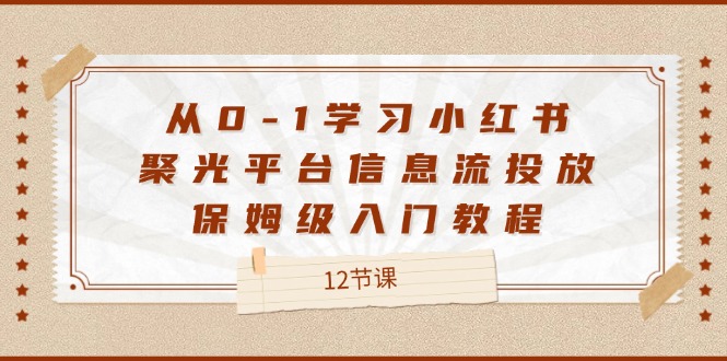 （12020期）从0-1学习小红书 聚光平台信息流投放，保姆级入门教程（12节课）-启航资源站