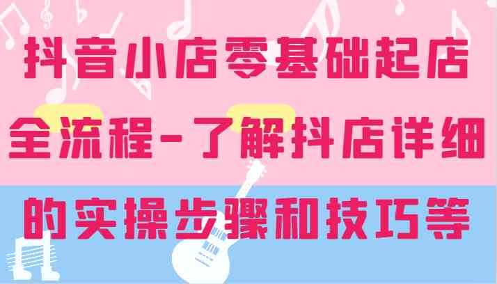 抖音小店零基础起店全流程-详细学习抖店的实操步骤和技巧等-启航资源站