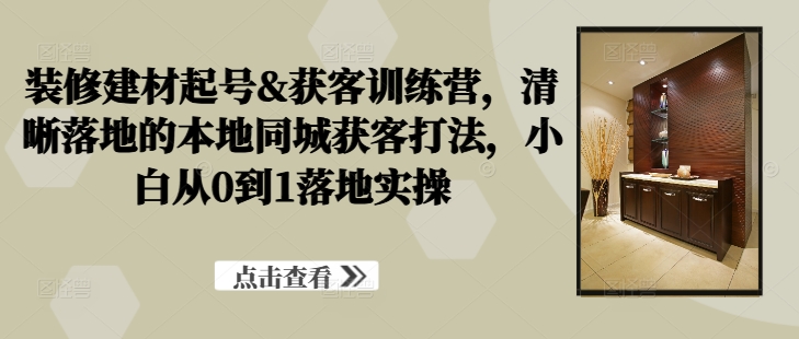 装修建材起号&获客训练营，​清晰落地的本地同城获客打法，小白从0到1落地实操-启航资源站