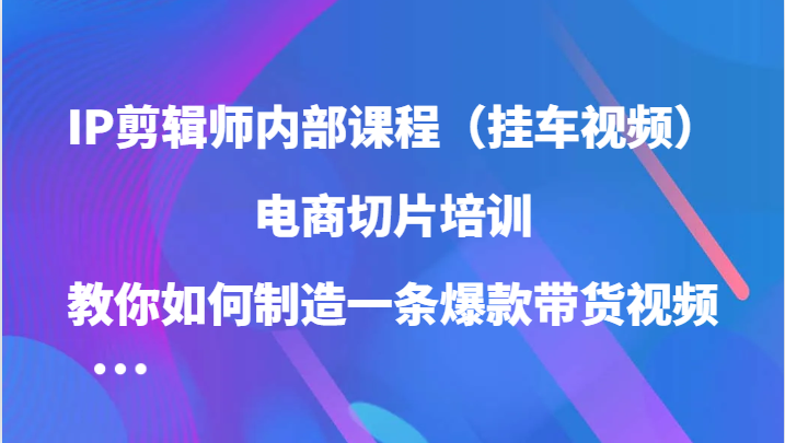 IP剪辑师内部课程（挂车视频），电商切片培训，教你如何制造一条爆款带货视频-启航资源站