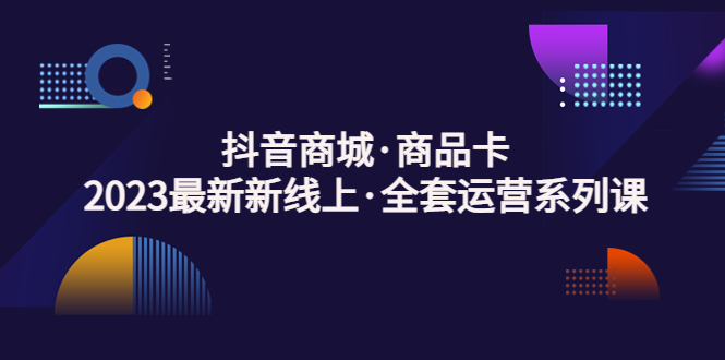 抖音商城·商品卡，2023最新新线上·全套运营系列课！-启航资源站