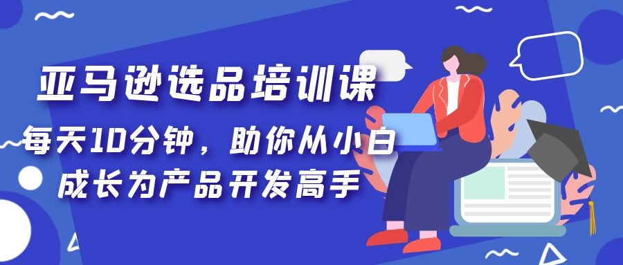 亚马逊选品培训课，每天10分钟，助你从小白成长为产品开发高手！-启航资源站