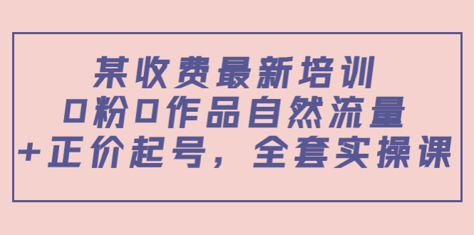 某最新收费培训内容：0粉0作品自然流量+正价起号，全套实操课-启航资源站