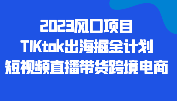 2023风口项目TIKtok出海掘金计划短视频直播带货跨境电商-启航资源站