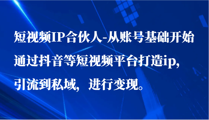 短视频IP合伙人-从账号基础开始通过抖音等短视频平台打造ip，引流到私域，进行变现。-启航资源站