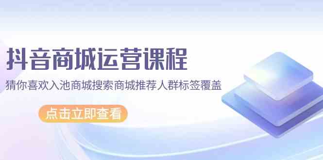 （9771期）抖音商城 运营课程，猜你喜欢入池商城搜索商城推荐人群标签覆盖（67节课）-启航资源站