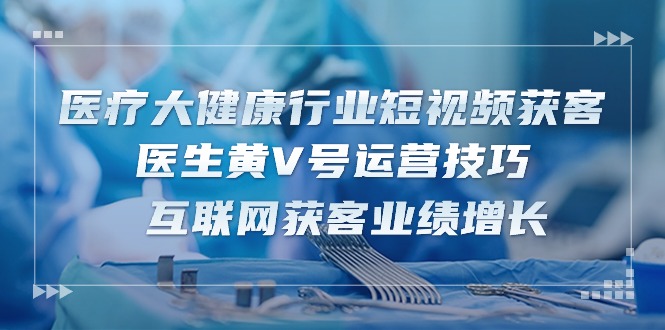 医疗大健康行业短视频获客：医生黄V号运营技巧 互联网获客业绩增长（15节）-启航资源站