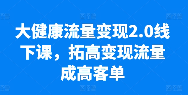 大健康流量变现2.0线下课，​拓高变现流量成高客单，业绩10倍增长，低粉高变现，只讲落地实操-启航资源站