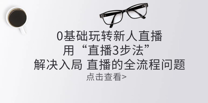 （10916期）零基础玩转新人直播：用“直播3步法”解决入局 直播全流程问题-启航资源站