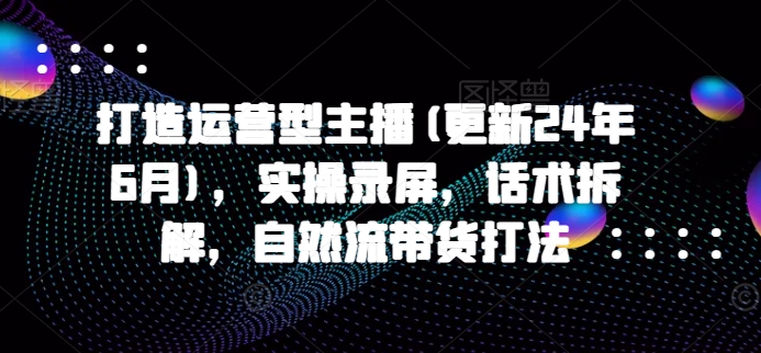 打造运营型主播(更新24年6月)，实操录屏，话术拆解，自然流带货打法-启航资源站