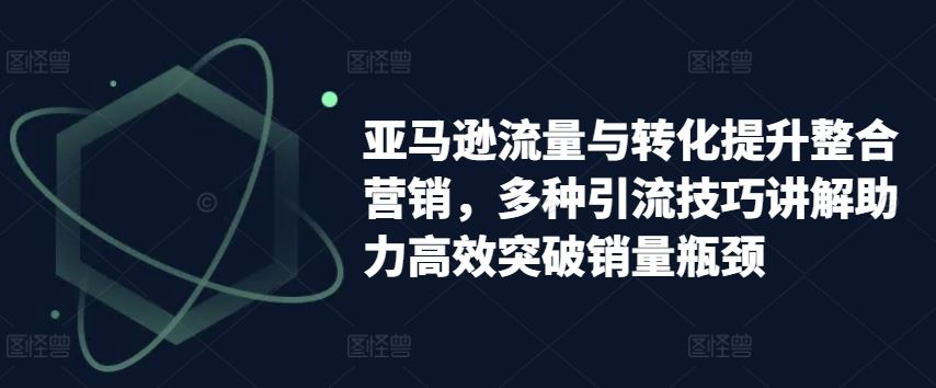 亚马逊流量与转化提升整合营销，多种引流技巧讲解助力高效突破销量瓶颈-启航资源站