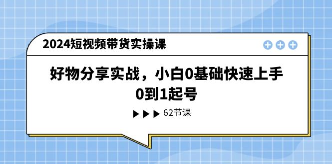 （11372期）2024短视频带货实操课，好物分享实战，小白0基础快速上手，0到1起号-启航资源站