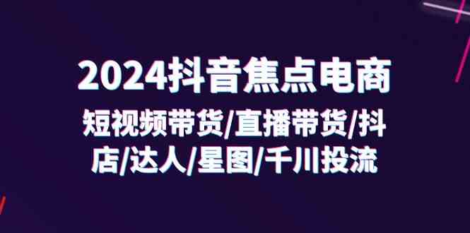 2024抖音焦点电商：短视频带货/直播带货/抖店/达人/星图/千川投流/32节课-启航资源站