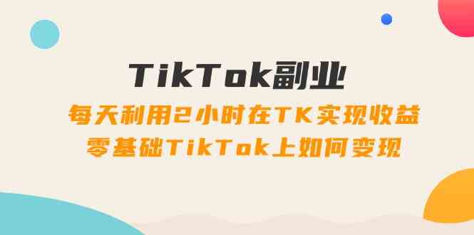 TikTok副业课：每天利用2小时在TK实现收益，零基础TikTok上如何变现（34节）-启航资源站