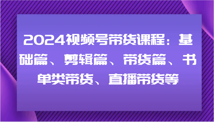 2024视频号带货课程：基础篇、剪辑篇、带货篇、书单类带货、直播带货等-启航资源站