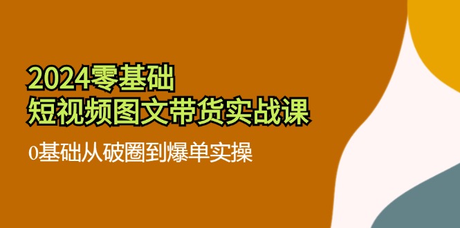 （11878期）2024零基础·短视频图文带货实战课：0基础从破圈到爆单实操（35节课）-启航资源站