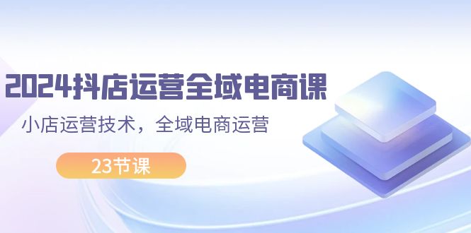 （11898期）2024抖店运营-全域电商课，小店运营技术，全域电商运营（23节课）-启航资源站