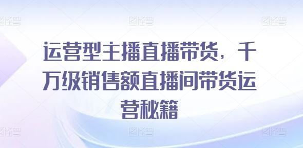 运营型主播直播带货，​千万级销售额直播间带货运营秘籍-启航资源站