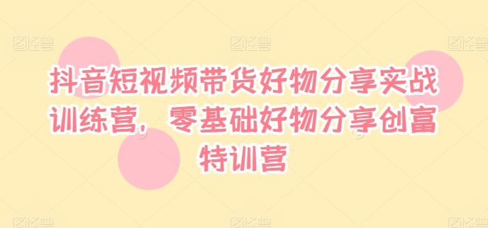 抖音短视频带货好物分享实战训练营，零基础好物分享创富特训营-启航资源站