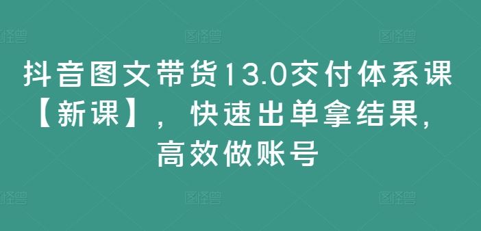 抖音图文带货13.0交付体系课【新课】，快速出单拿结果，高效做账号-启航资源站