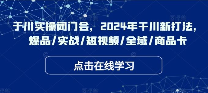 于川实操闭门会，2024年干川新打法，爆品/实战/短视频/全域/商品卡-启航资源站