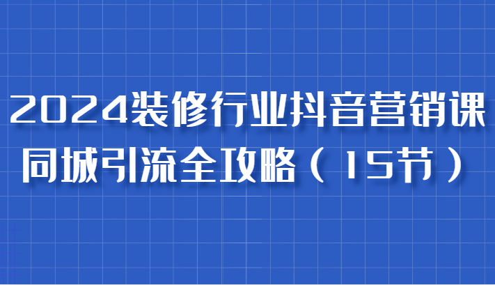 2024装修行业抖音营销课，同城引流全攻略，跟实战家学获客，成为数据驱动的营销专家-启航资源站