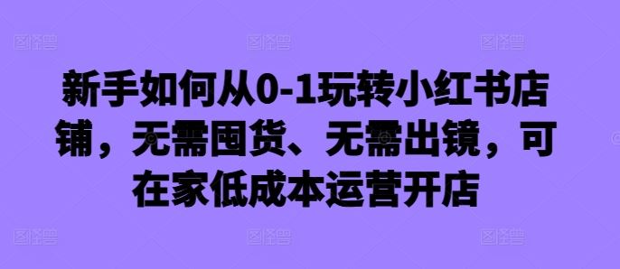 新手如何从0-1玩转小红书店铺，无需囤货、无需出镜，可在家低成本运营开店-启航资源站