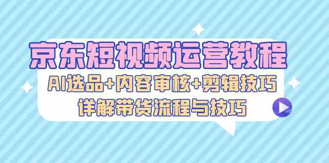 京东短视频运营教程：AI选品+内容审核+剪辑技巧，详解带货流程与技巧-启航资源站