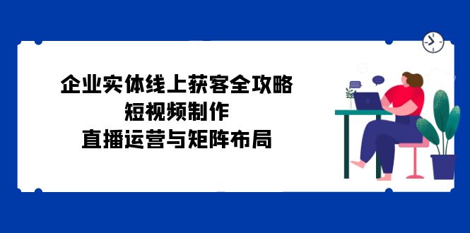 （12966期）企业实体线上获客全攻略：短视频制作、直播运营与矩阵布局-启航资源站