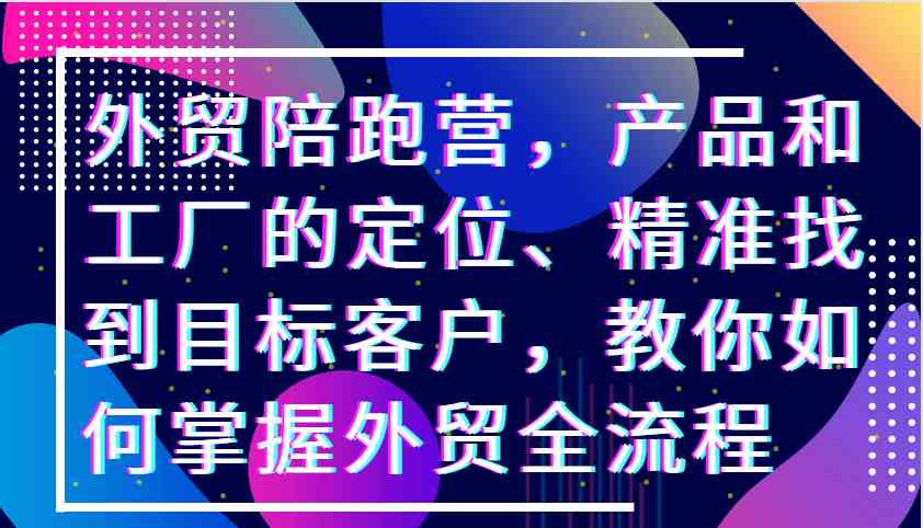 外贸陪跑营，产品和工厂的定位、精准找到目标客户，教你如何掌握外贸全流程-启航资源站