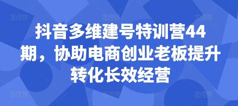 抖音多维建号特训营44期，协助电商创业老板提升转化长效经营-启航资源站