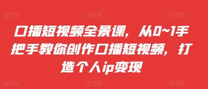 口播短视频全景课，​从0~1手把手教你创作口播短视频，打造个人ip变现-启航资源站