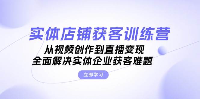 实体店铺获客特训营：从视频创作到直播变现，全面解决实体企业获客难题-启航资源站