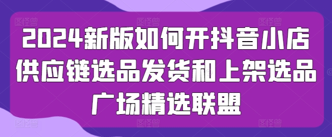 2024新版如何开抖音小店供应链选品发货和上架选品广场精选联盟-启航资源站