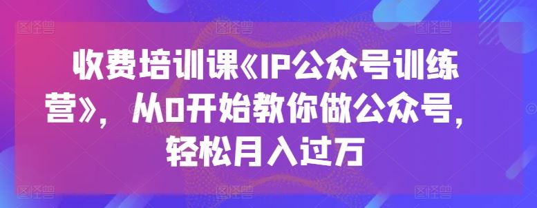 收费培训课《IP公众号训练营》，从0开始教你做公众号，轻松月入过万-启航资源站