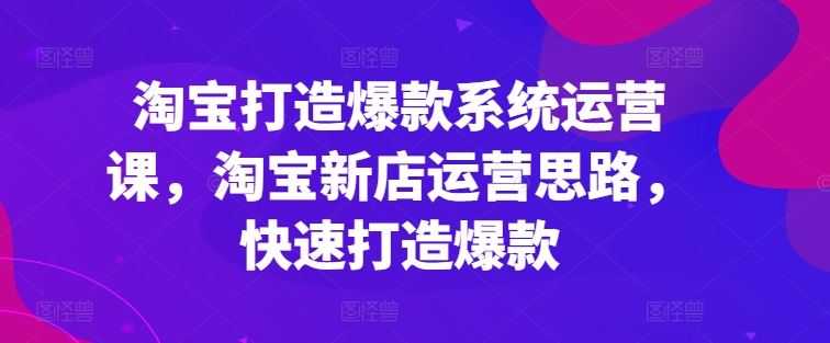 淘宝打造爆款系统运营课，淘宝新店运营思路，快速打造爆款-启航资源站