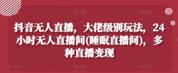 抖音无人直播，大佬级别玩法，24小时无人直播间(睡眠直播间)，多种直播变现【揭秘】-启航资源站