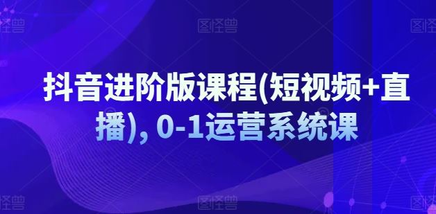 抖音进阶版课程(短视频+直播), 0-1运营系统课-启航资源站