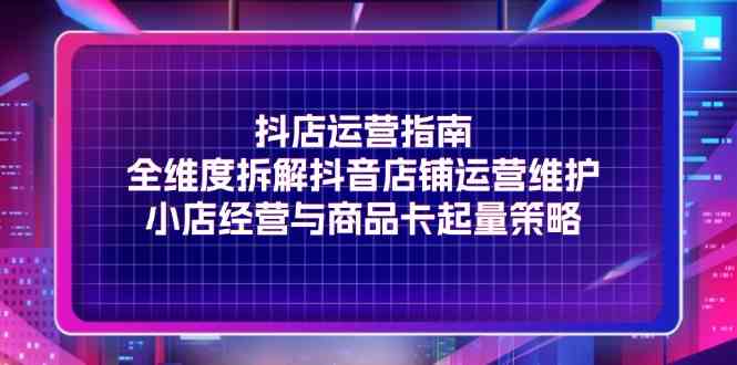 抖店运营指南，全维度拆解抖音店铺运营维护，小店经营与商品卡起量策略-启航资源站