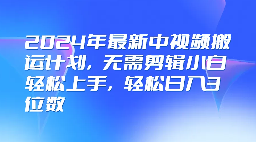 2024年最新中视频搬运计划，无需剪辑小白轻松上手，轻松日入3位数-启航资源站