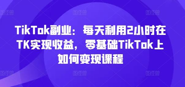 TikTok副业：每天利用2小时在TK实现收益，零基础TikTok上如何变现课程-启航资源站