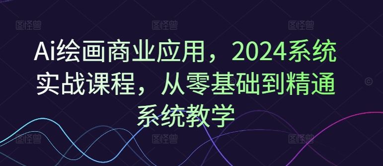 Ai绘画商业应用，2024系统实战课程，从零基础到精通系统教学-启航资源站