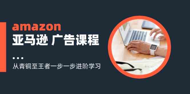 amazon亚马逊广告课程：从青铜至王者一步一步进阶学习（16节）-启航资源站