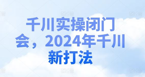 千川实操闭门会，2024年千川新打法-启航资源站