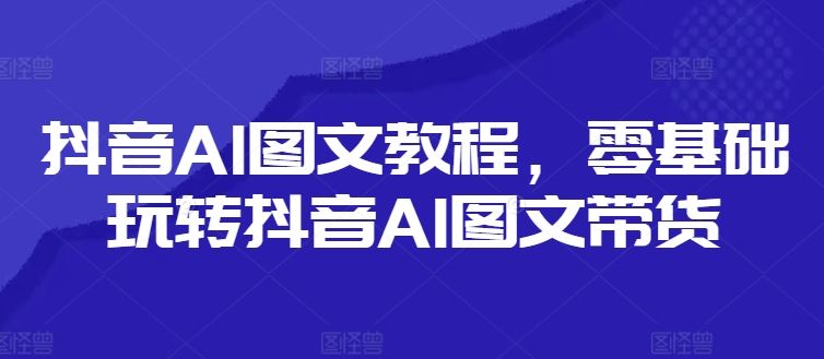 抖音AI图文教程，零基础玩转抖音AI图文带货-启航资源站