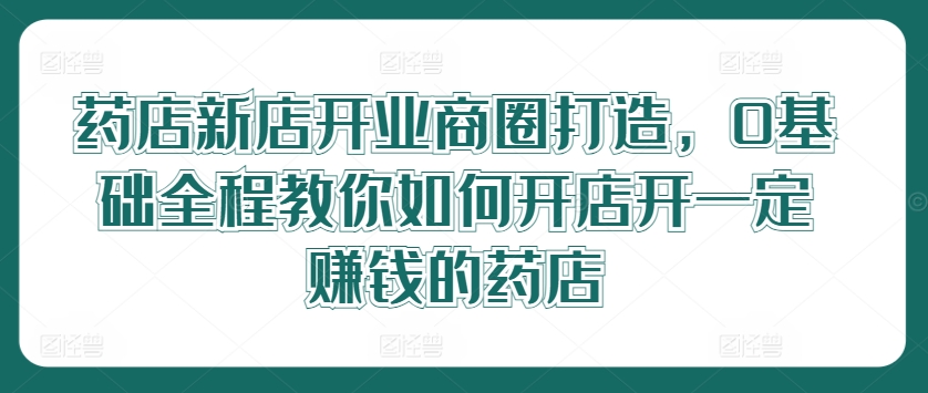 药店新店开业商圈打造，0基础全程教你如何开店开一定赚钱的药店-启航资源站