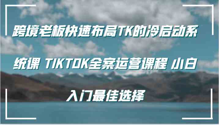 跨境老板快速布局TK的冷启动系统课 TIKTOK全案运营课程 小白入门最佳选择-启航资源站