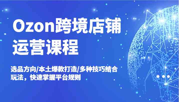 Ozon跨境店铺运营课程，选品方向/本土爆款打造/多种技巧结合玩法，快速掌握平台规则-启航资源站