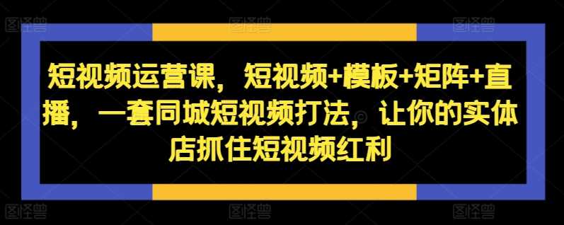 短视频运营课，短视频+模板+矩阵+直播，一套同城短视频打法，让你的实体店抓住短视频红利-启航资源站