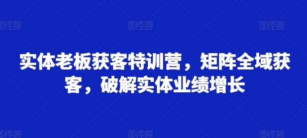 实体老板获客特训营，矩阵全域获客，破解实体业绩增长-启航资源站